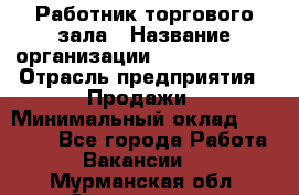 Работник торгового зала › Название организации ­ Team PRO 24 › Отрасль предприятия ­ Продажи › Минимальный оклад ­ 25 000 - Все города Работа » Вакансии   . Мурманская обл.,Оленегорск г.